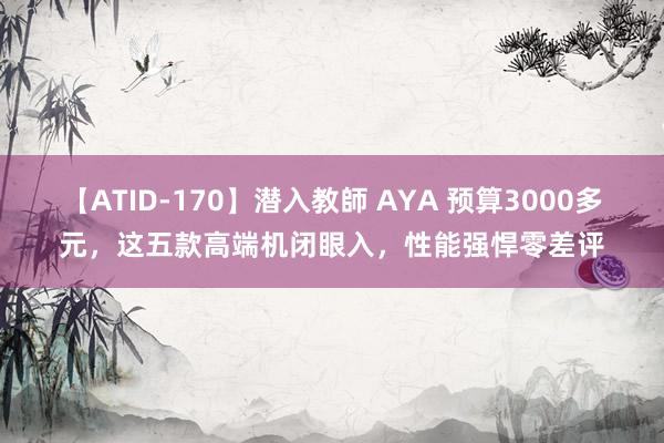 【ATID-170】潜入教師 AYA 预算3000多元，这五款高端机闭眼入，性能强悍零差评