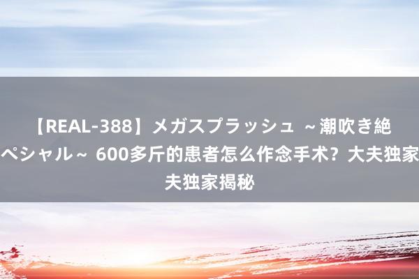 【REAL-388】メガスプラッシュ ～潮吹き絶頂スペシャル～ 600多斤的患者怎么作念手术？大夫独家揭秘