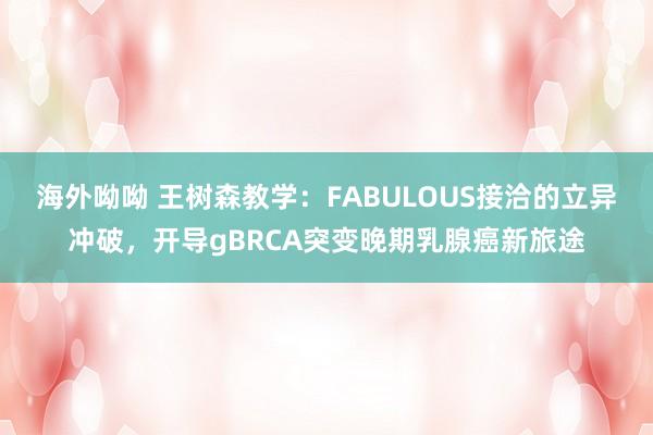 海外呦呦 王树森教学：FABULOUS接洽的立异冲破，开导gBRCA突变晚期乳腺癌新旅途