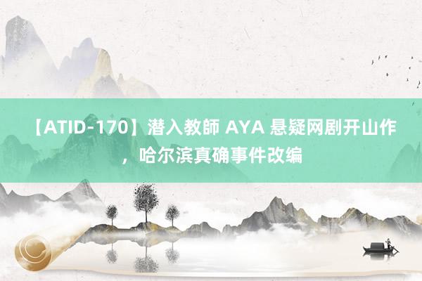 【ATID-170】潜入教師 AYA 悬疑网剧开山作，哈尔滨真确事件改编