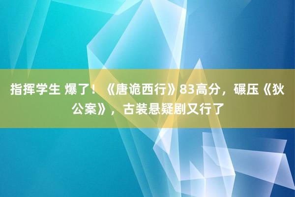 指挥学生 爆了！《唐诡西行》83高分，碾压《狄公案》，古装悬疑剧又行了