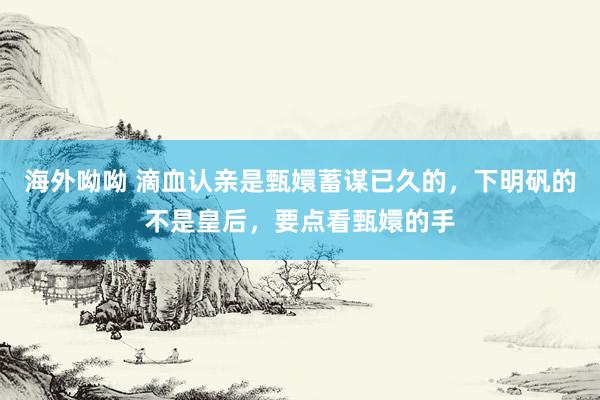 海外呦呦 滴血认亲是甄嬛蓄谋已久的，下明矾的不是皇后，要点看甄嬛的手