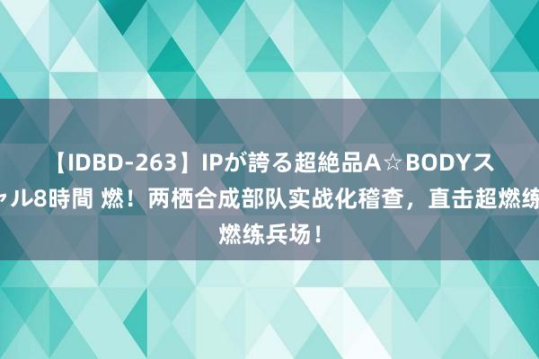 【IDBD-263】IPが誇る超絶品A☆BODYスペシャル8時間 燃！两栖合成部队实战化稽查，直击超燃练兵场！