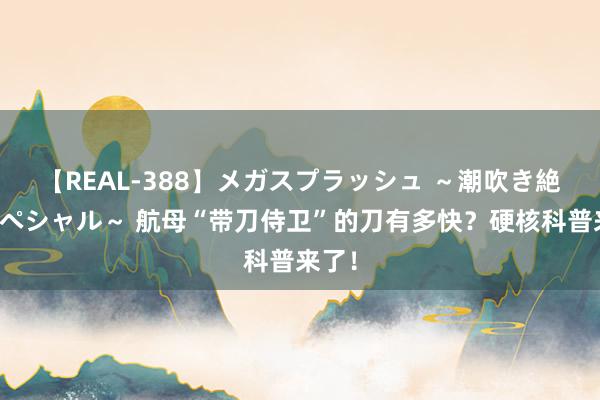 【REAL-388】メガスプラッシュ ～潮吹き絶頂スペシャル～ 航母“带刀侍卫”的刀有多快？硬核科普来了！