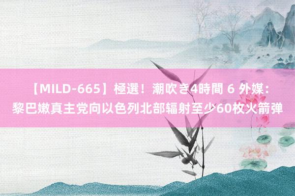 【MILD-665】極選！潮吹き4時間 6 外媒：黎巴嫩真主党向以色列北部辐射至少60枚火箭弹