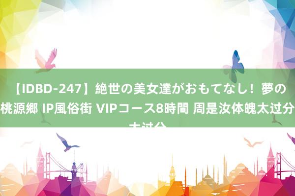 【IDBD-247】絶世の美女達がおもてなし！夢の桃源郷 IP風俗街 VIPコース8時間 周是汝体魄太过分