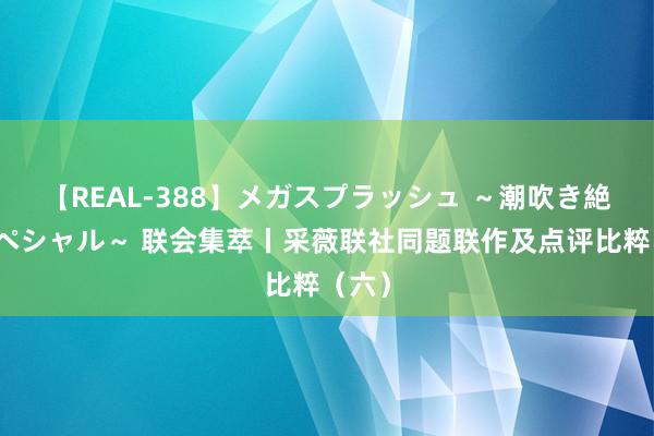 【REAL-388】メガスプラッシュ ～潮吹き絶頂スペシャル～ 联会集萃丨采薇联社同题联作及点评比粹（六）