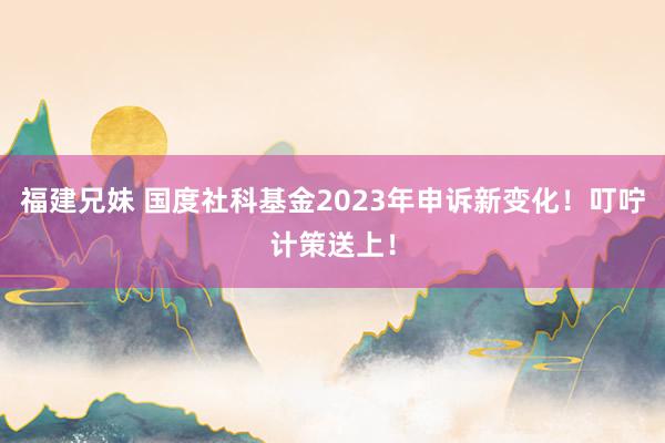 福建兄妹 国度社科基金2023年申诉新变化！叮咛计策送上！