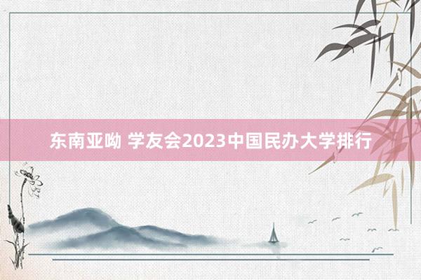 东南亚呦 学友会2023中国民办大学排行