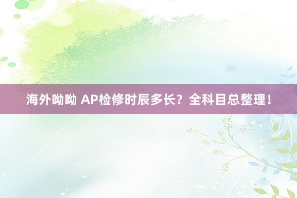 海外呦呦 AP检修时辰多长？全科目总整理！