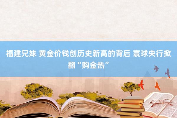 福建兄妹 黄金价钱创历史新高的背后 寰球央行掀翻“购金热”