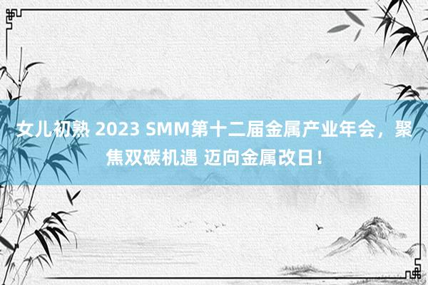 女儿初熟 2023 SMM第十二届金属产业年会，聚焦双碳机遇 迈向金属改日！