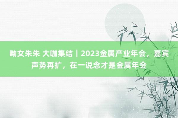 呦女朱朱 大咖集结｜2023金属产业年会，嘉宾声势再扩，在一说念才是金属年会