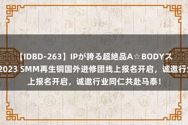 【IDBD-263】IPが誇る超絶品A☆BODYスペシャル8時間 2023 SMM再生铜国外进修团线上报名开启，诚邀行业同仁共赴马泰！