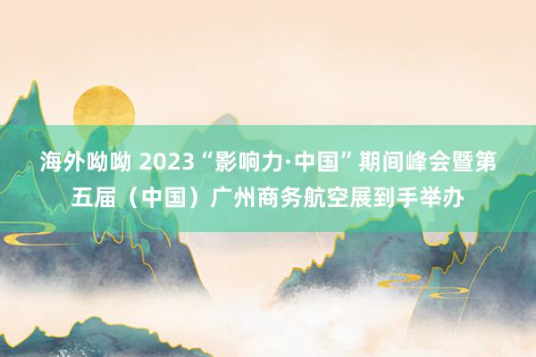 海外呦呦 2023“影响力·中国”期间峰会暨第五届（中国）广州商务航空展到手举办