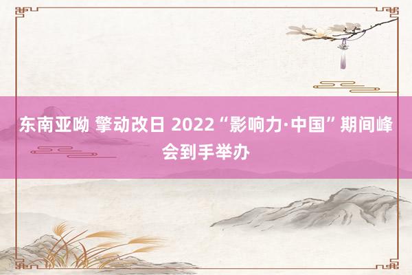 东南亚呦 擎动改日 2022“影响力·中国”期间峰会到手举办