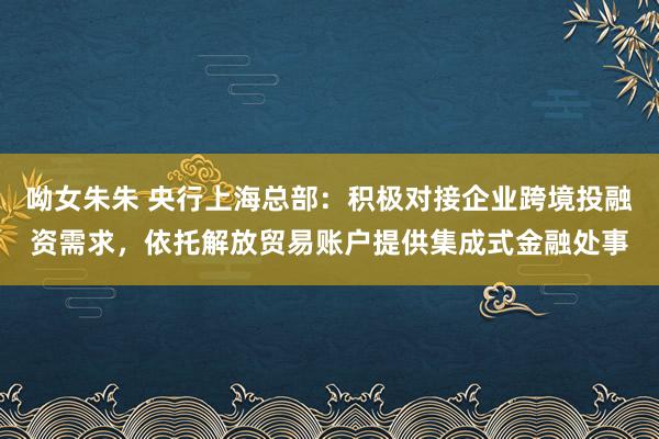 呦女朱朱 央行上海总部：积极对接企业跨境投融资需求，依托解放贸易账户提供集成式金融处事