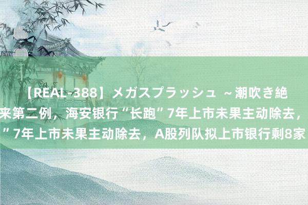 【REAL-388】メガスプラッシュ ～潮吹き絶頂スペシャル～ 注册制以来第二例，海安银行“长跑”7年上市未果主动除去，A股列队拟上市银行剩8家