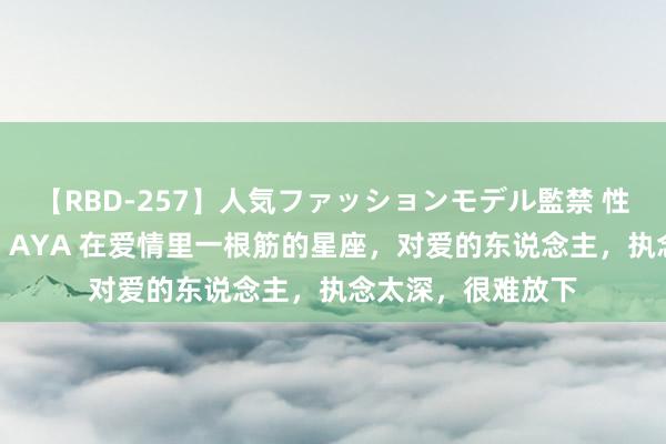 【RBD-257】人気ファッションモデル監禁 性虐コレクション3 AYA 在爱情里一根筋的星座，对爱的东说念主，执念太深，很难放下