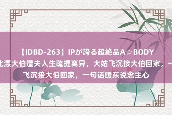 【IDBD-263】IPが誇る超絶品A☆BODYスペシャル8時間 北漂大伯遭夫人生疏提离异，大姑飞沉接大伯回家，一句话暖东说念主心