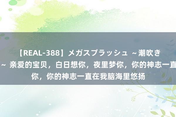 【REAL-388】メガスプラッシュ ～潮吹き絶頂スペシャル～ 亲爱的宝贝，白日想你，夜里梦你，你的神志一直在我脑海里悠扬