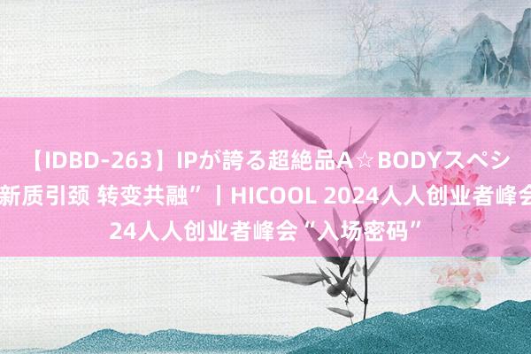 【IDBD-263】IPが誇る超絶品A☆BODYスペシャル8時間 “新质引颈 转变共融”丨HICOOL 2024人人创业者峰会“入场密码”