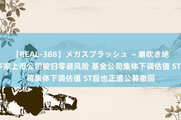 【REAL-388】メガスプラッシュ ～潮吹き絶頂スペシャル～ 多家上市公司被归零避风险 基金公司集体下调估值 ST股也正遭公募撤回