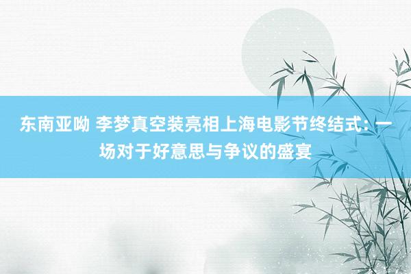 东南亚呦 李梦真空装亮相上海电影节终结式: 一场对于好意思与争议的盛宴