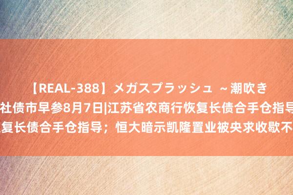 【REAL-388】メガスプラッシュ ～潮吹き絶頂スペシャル～ 财联社债市早参8月7日|江苏省农商行恢复长债合手仓指导；恒大暗示凯隆置业被央求收歇不影响保交楼