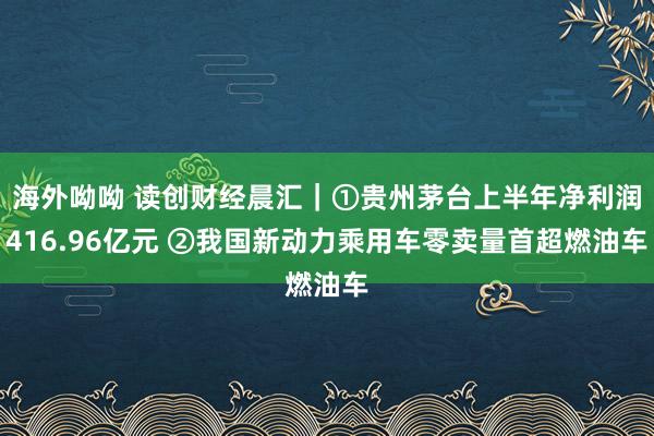 海外呦呦 读创财经晨汇｜①贵州茅台上半年净利润416.96亿元 ②我国新动力乘用车零卖量首超燃油车