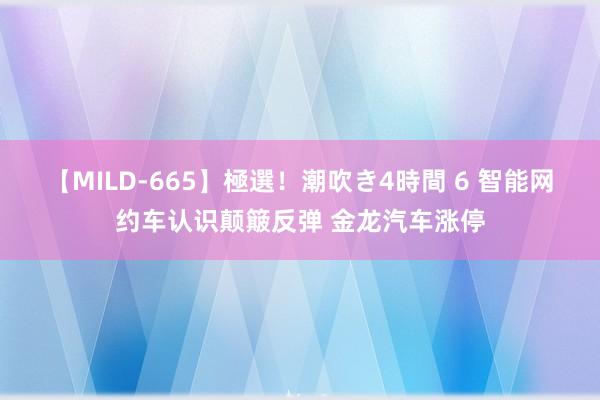 【MILD-665】極選！潮吹き4時間 6 智能网约车认识颠簸反弹 金龙汽车涨停