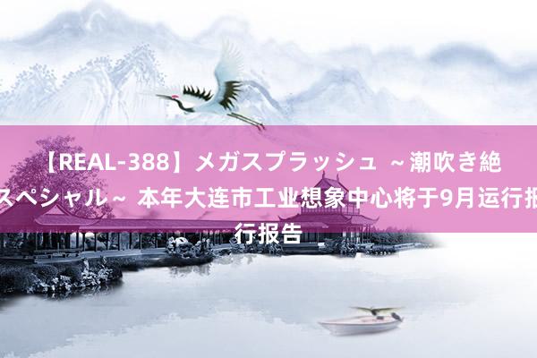 【REAL-388】メガスプラッシュ ～潮吹き絶頂スペシャル～ 本年大连市工业想象中心将于9月运行报告