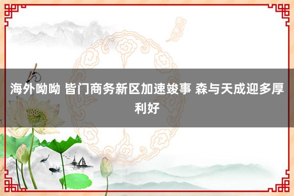 海外呦呦 皆门商务新区加速竣事 森与天成迎多厚利好