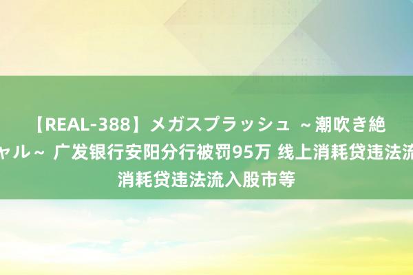 【REAL-388】メガスプラッシュ ～潮吹き絶頂スペシャル～ 广发银行安阳分行被罚95万 线上消耗贷违法流入股市等