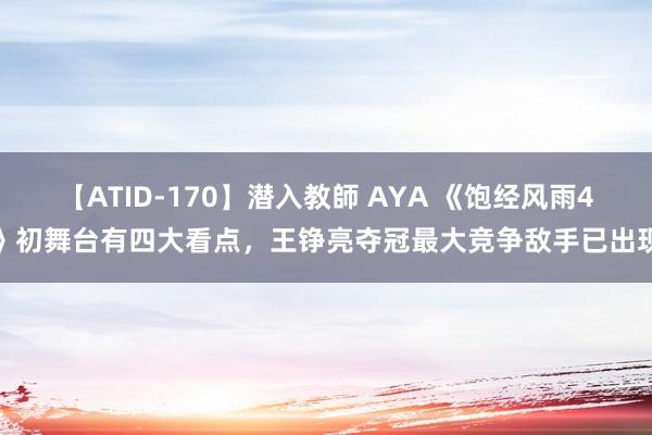 【ATID-170】潜入教師 AYA 《饱经风雨4》初舞台有四大看点，王铮亮夺冠最大竞争敌手已出现