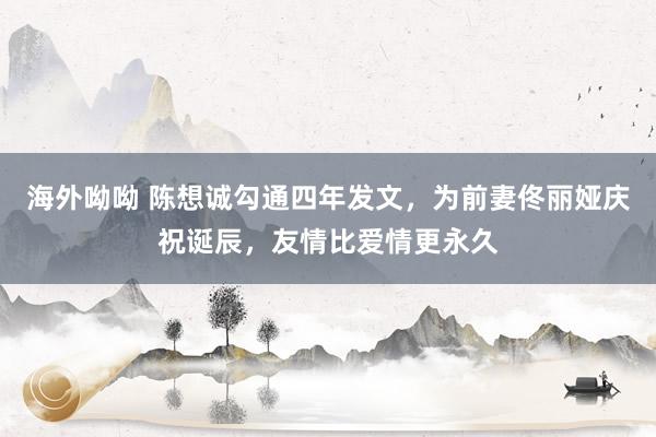 海外呦呦 陈想诚勾通四年发文，为前妻佟丽娅庆祝诞辰，友情比爱情更永久