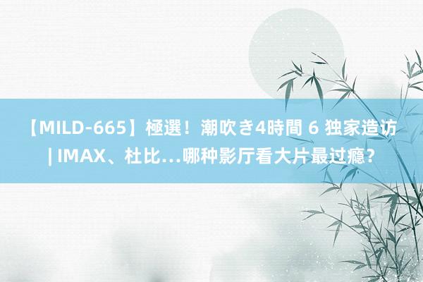 【MILD-665】極選！潮吹き4時間 6 独家造访 | IMAX、杜比…哪种影厅看大片最过瘾？