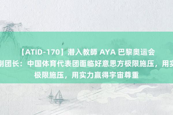 【ATID-170】潜入教師 AYA 巴黎奥运会中国体育代表团副团长：中国体育代表团面临好意思方极限施压，用实力赢得宇宙尊重