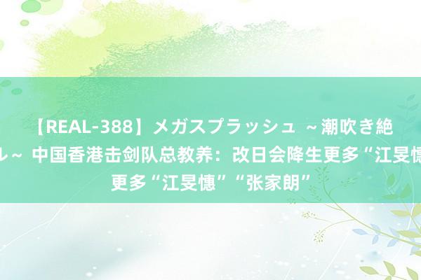 【REAL-388】メガスプラッシュ ～潮吹き絶頂スペシャル～ 中国香港击剑队总教养：改日会降生更多“江旻憓”“张家朗”