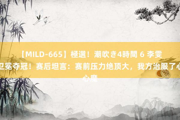 【MILD-665】極選！潮吹き4時間 6 李雯雯卫冕夺冠！赛后坦言：赛前压力绝顶大，我方治服了心魔