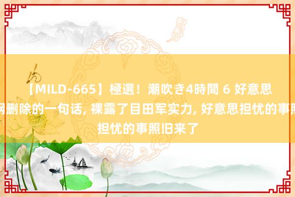 【MILD-665】極選！潮吹き4時間 6 好意思舟师官网删除的一句话， 裸露了目田军实力， 好意思担忧的事照旧来了