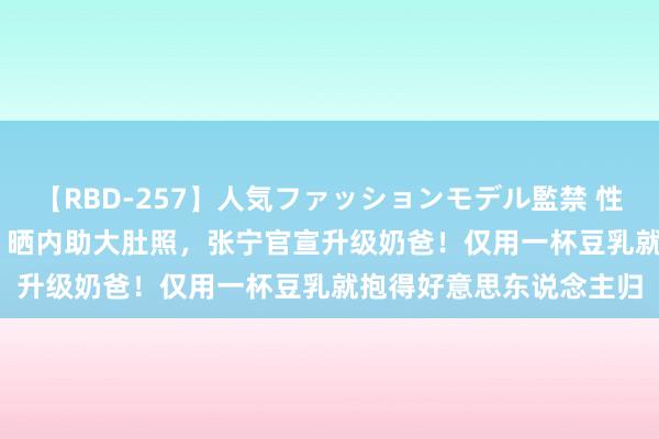 【RBD-257】人気ファッションモデル監禁 性虐コレクション3 AYA 晒内助大肚照，张宁官宣升级奶爸！仅用一杯豆乳就抱得好意思东说念主归