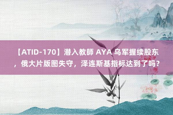 【ATID-170】潜入教師 AYA 乌军握续股东，俄大片版图失守，泽连斯基指标达到了吗？