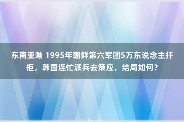 东南亚呦 1995年朝鲜第六军团5万东说念主扞拒，韩国连忙派兵去策应，结局如何？