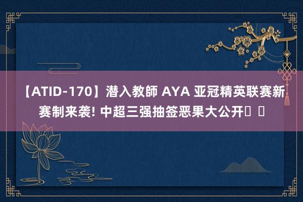 【ATID-170】潜入教師 AYA 亚冠精英联赛新赛制来袭! 中超三强抽签恶果大公开⚽️