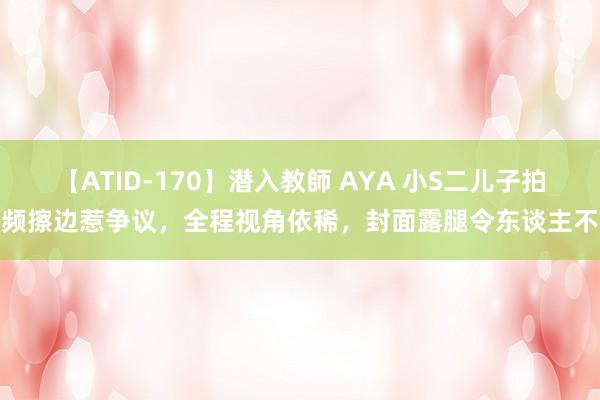 【ATID-170】潜入教師 AYA 小S二儿子拍视频擦边惹争议，全程视角依稀，封面露腿令东谈主不适