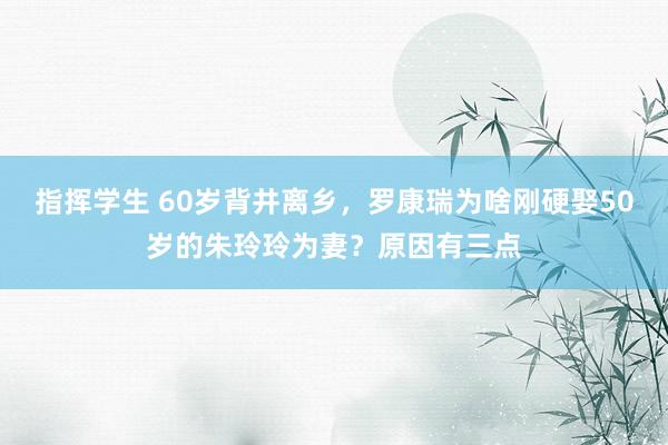 指挥学生 60岁背井离乡，罗康瑞为啥刚硬娶50岁的朱玲玲为妻？原因有三点