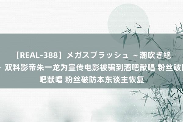 【REAL-388】メガスプラッシュ ～潮吹き絶頂スペシャル～ 双料影帝朱一龙为宣传电影被骗到酒吧献唱 粉丝破防本东谈主恢复