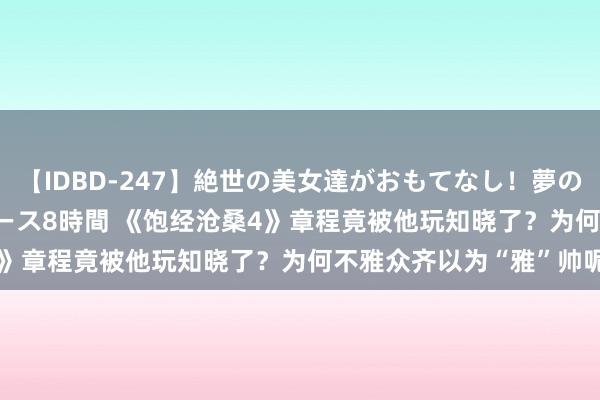 【IDBD-247】絶世の美女達がおもてなし！夢の桃源郷 IP風俗街 VIPコース8時間 《饱经沧桑4》章程竟被他玩知晓了？为何不雅众齐以为“雅”帅呢？