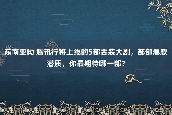 东南亚呦 腾讯行将上线的5部古装大剧，部部爆款潜质，你最期待哪一部？